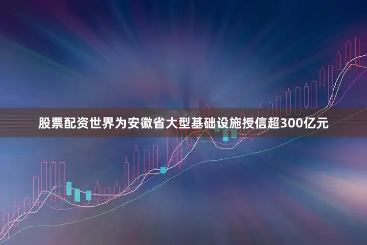 股票配资世界为安徽省大型基础设施授信超300亿元