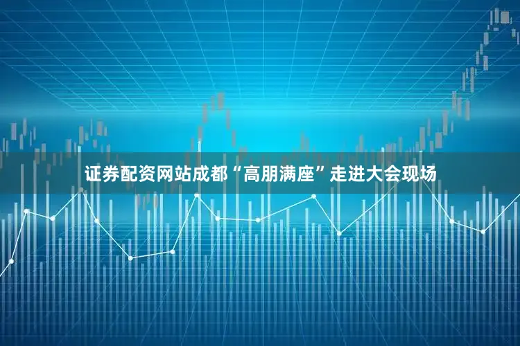 证券配资网站成都“高朋满座”走进大会现场