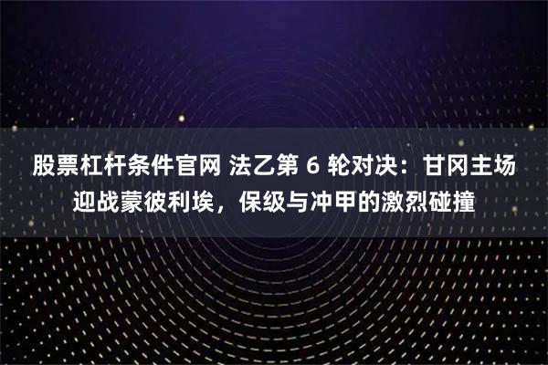 股票杠杆条件官网 法乙第 6 轮对决：甘冈主场迎战蒙彼利埃，保级与冲甲的激烈碰撞