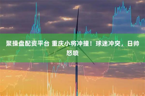 聚操盘配资平台 重庆小将冲撞！球迷冲突，日帅怒喷