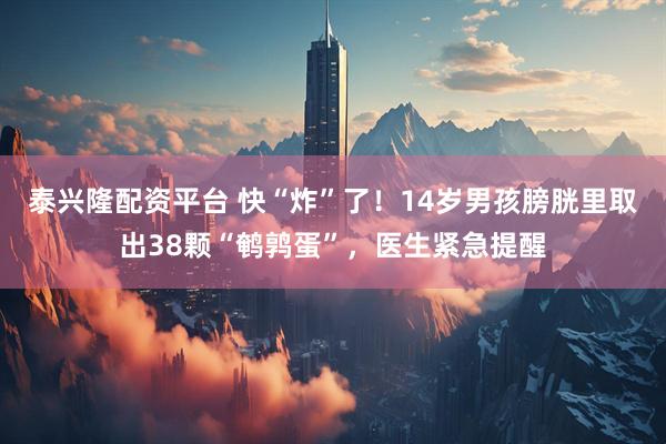 泰兴隆配资平台 快“炸”了！14岁男孩膀胱里取出38颗“鹌鹑蛋”，医生紧急提醒