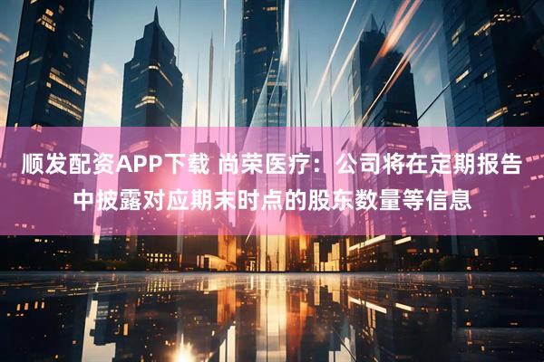 顺发配资APP下载 尚荣医疗：公司将在定期报告中披露对应期末时点的股东数量等信息