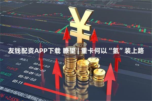 友钱配资APP下载 瞭望 | 重卡何以“氢”装上路