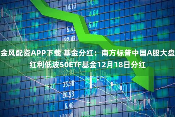 金风配资APP下载 基金分红：南方标普中国A股大盘红利低波50ETF基金12月18日分红