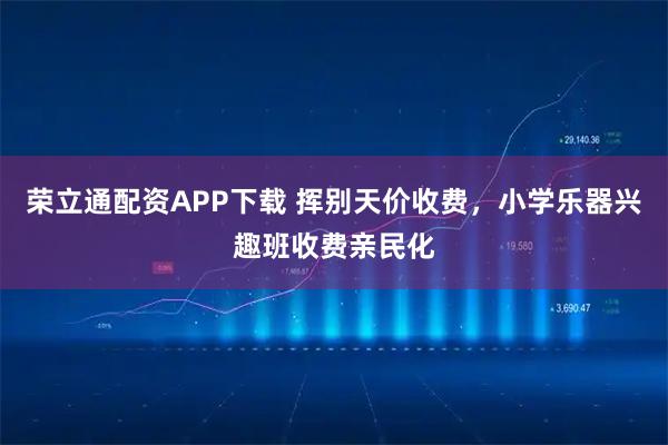 荣立通配资APP下载 挥别天价收费，小学乐器兴趣班收费亲民化