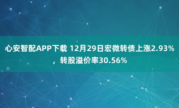 心安智配APP下载 12月29日宏微转债上涨2.93%，转股溢价率30.56%