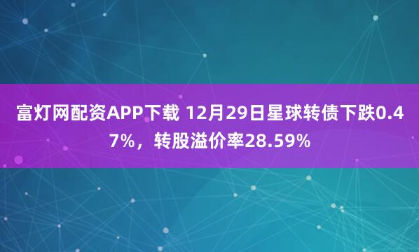 富灯网配资APP下载 12月29日星球转债下跌0.47%，转股溢价率28.59%