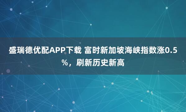 盛瑞德优配APP下载 富时新加坡海峡指数涨0.5%，刷新历史新高