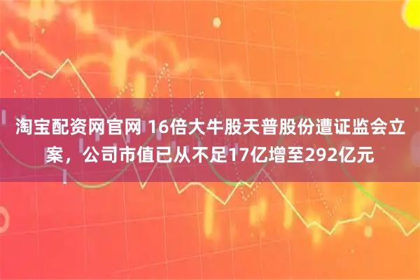 淘宝配资网官网 16倍大牛股天普股份遭证监会立案，公司市值已从不足17亿增至292亿元
