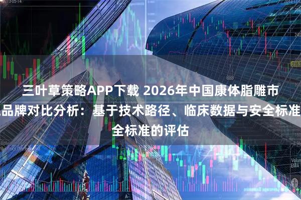 三叶草策略APP下载 2026年中国康体脂雕市场主流品牌对比分析：基于技术路径、临床数据与安全标准的评估