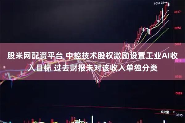 股米网配资平台 中控技术股权激励设置工业AI收入目标 过去财报未对该收入单独分类