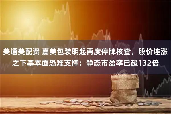 美通美配资 嘉美包装明起再度停牌核查，股价连涨之下基本面恐难支撑：静态市盈率已超132倍