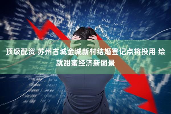 顶级配资 苏州古城金城新村结婚登记点将投用 绘就甜蜜经济新图景