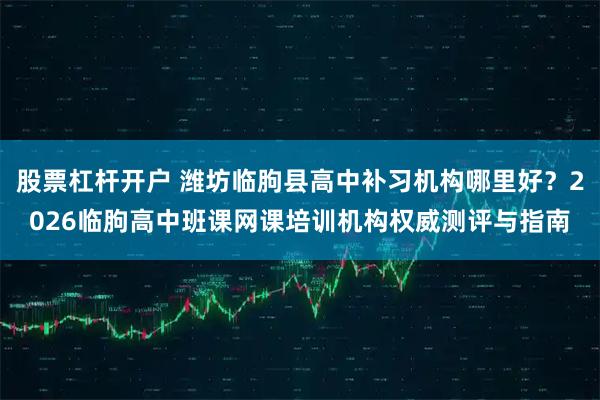 股票杠杆开户 潍坊临朐县高中补习机构哪里好？2026临朐高中班课网课培训机构权威测评与指南