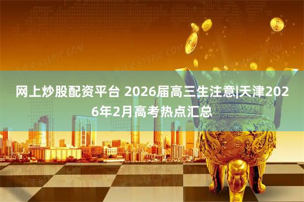 网上炒股配资平台 2026届高三生注意|天津2026年2月高考热点汇总