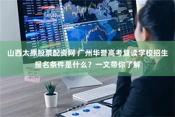 山西太原股票配资网 广州华誉高考复读学校招生报名条件是什么？一文带你了解