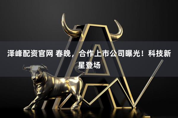 泽峰配资官网 春晚，合作上市公司曝光！科技新星登场