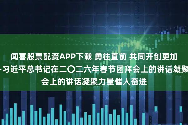 闻喜股票配资APP下载 勇往直前 共同开创更加美好的未来——习近平总书记在二〇二六年春节团拜会上的讲话凝聚力量催人奋进