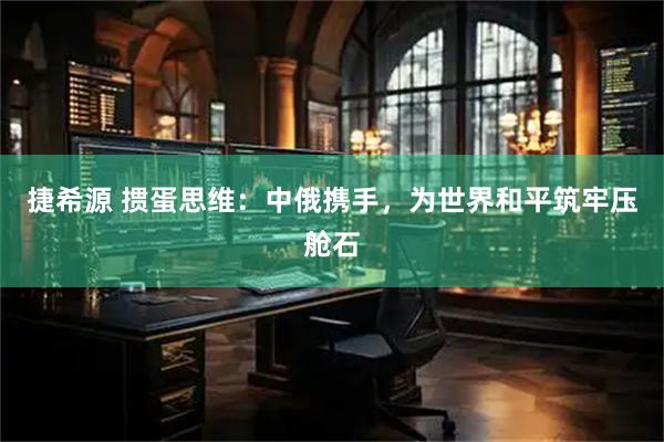 捷希源 掼蛋思维:中俄携手,为世界和平筑牢压舱石