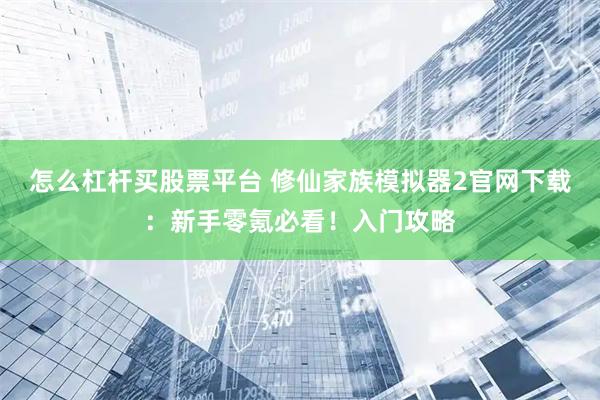 怎么杠杆买股票平台 修仙家族模拟器2官网下载:新手零氪必看!入门攻略
