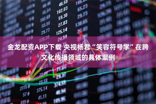 金龙配资APP下载 央视杨君“笑容符号学”在跨文化传播领域的具体案例