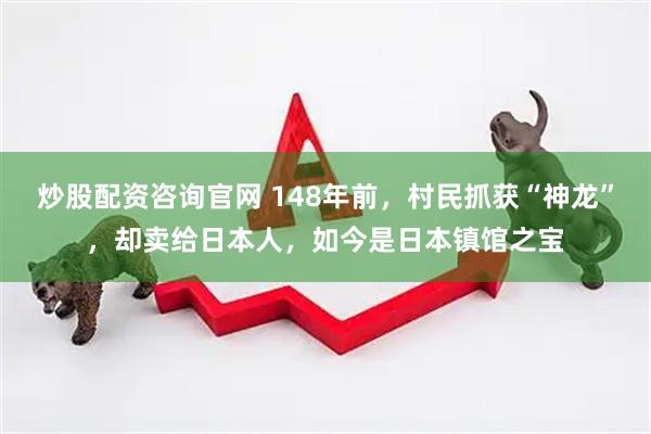 炒股配资咨询官网 148年前，村民抓获“神龙”，却卖给日本人，如今是日本镇馆之宝