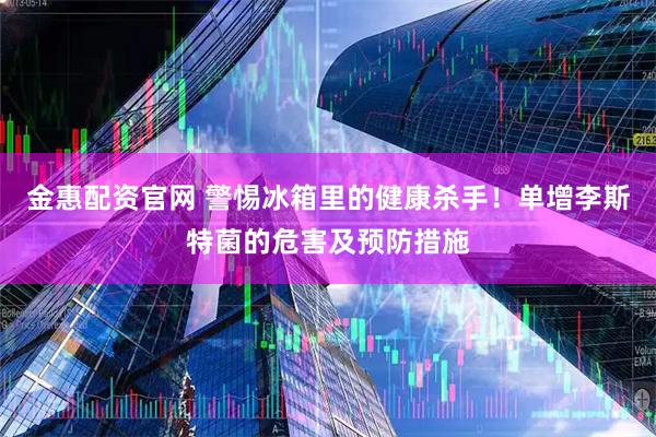 金惠配资官网 警惕冰箱里的健康杀手！单增李斯特菌的危害及预防措施