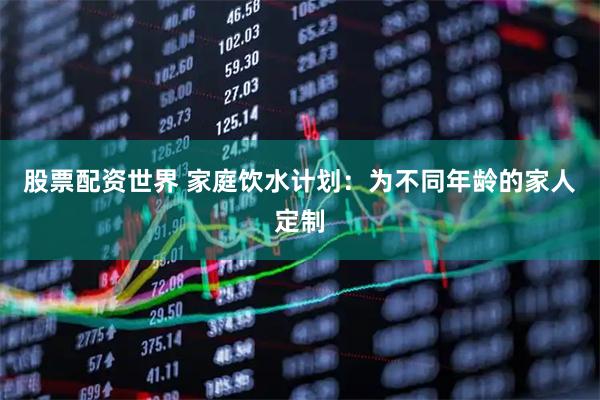 股票配资世界 家庭饮水计划：为不同年龄的家人定制