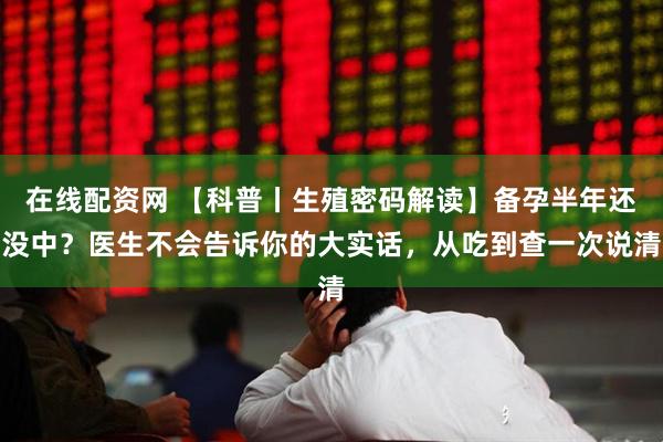 在线配资网 【科普丨生殖密码解读】备孕半年还没中？医生不会告诉你的大实话，从吃到查一次说清