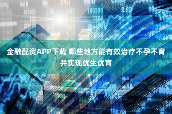 金融配资APP下载 哪些地方能有效治疗不孕不育并实现优生优育